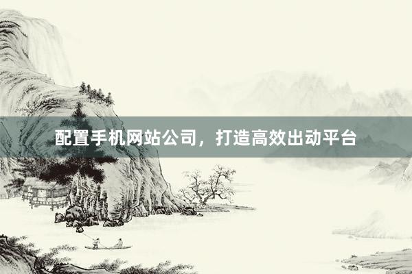 配置手机网站公司，打造高效出动平台