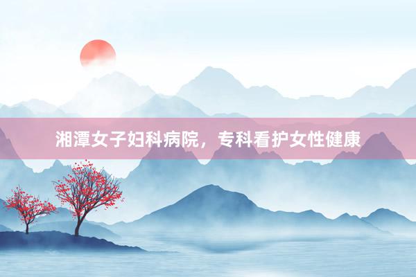 湘潭女子妇科病院，专科看护女性健康