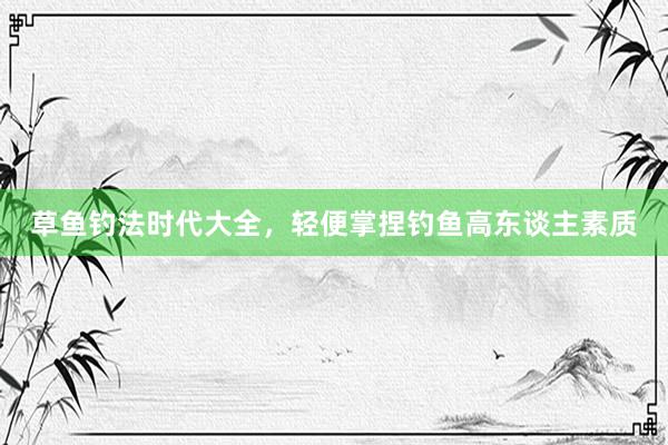 草鱼钓法时代大全，轻便掌捏钓鱼高东谈主素质